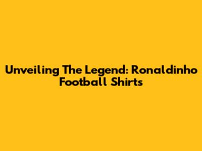 Unveiling The Legend: Ronaldinho Football Shirts