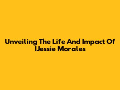 Unveiling The Life And Impact Of IJessie Morales