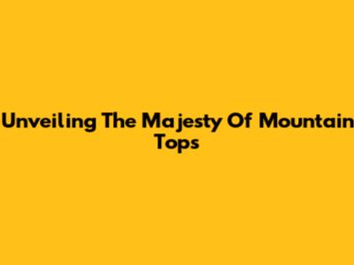 Unveiling The Majesty Of Mountain Tops