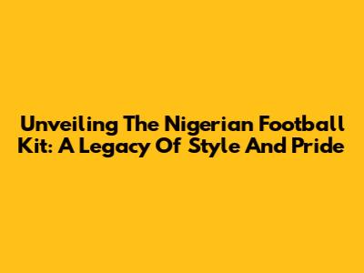 Unveiling The Nigerian Football Kit: A Legacy Of Style And Pride