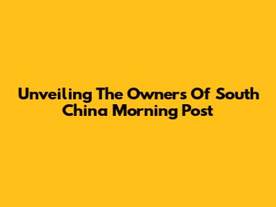 Unveiling The Owners Of South China Morning Post
