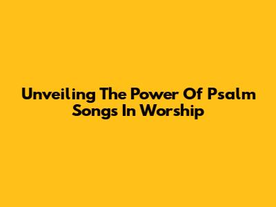 Unveiling The Power Of Psalm Songs In Worship