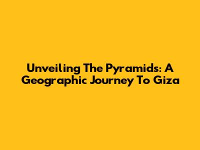 Unveiling The Pyramids: A Geographic Journey To Giza