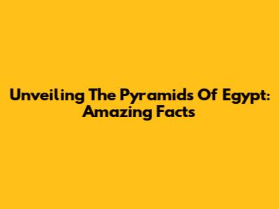 Unveiling The Pyramids Of Egypt: Amazing Facts