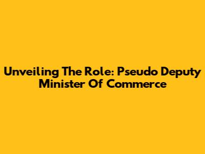 Unveiling The Role: Pseudo Deputy Minister Of Commerce