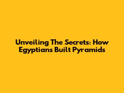 Unveiling The Secrets: How Egyptians Built Pyramids