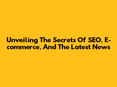 Unveiling The Secrets Of SEO, E-commerce, And The Latest News