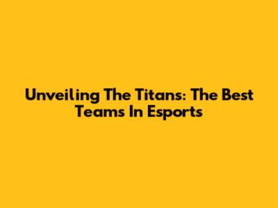 Unveiling The Titans: The Best Teams In Esports