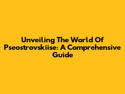 Unveiling The World Of Pseostrovskiise: A Comprehensive Guide
