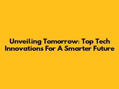 Unveiling Tomorrow: Top Tech Innovations For A Smarter Future