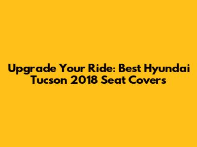 Upgrade Your Ride: Best Hyundai Tucson 2018 Seat Covers