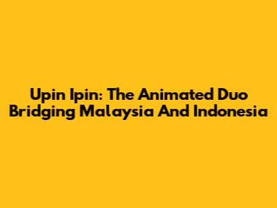 Upin Ipin: The Animated Duo Bridging Malaysia And Indonesia