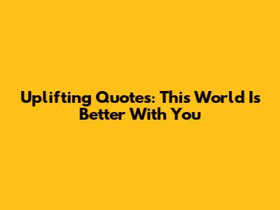Uplifting Quotes: 'This World Is Better With You'
