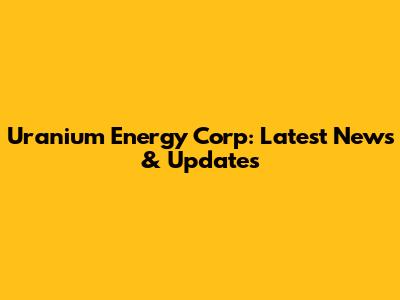 Uranium Energy Corp: Latest News & Updates