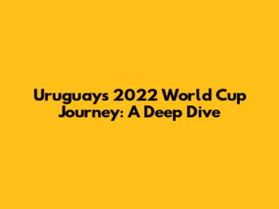 Uruguay's 2022 World Cup Journey: A Deep Dive