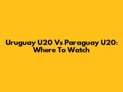 Uruguay U20 Vs Paraguay U20: Where To Watch