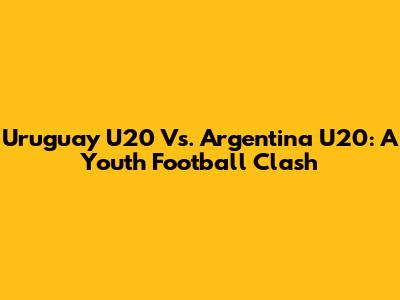Uruguay U20 Vs. Argentina U20: A Youth Football Clash