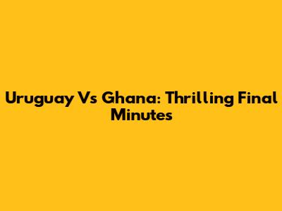 Uruguay Vs Ghana: Thrilling Final Minutes
