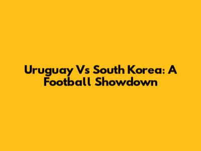 Uruguay Vs South Korea: A Football Showdown