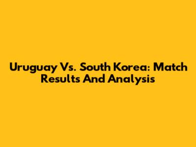 Uruguay Vs. South Korea: Match Results And Analysis
