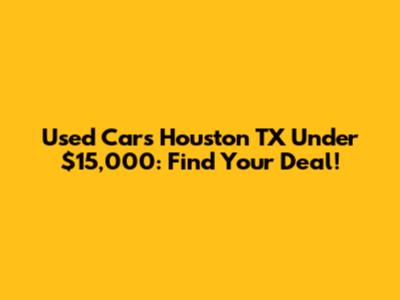 Used Cars Houston TX Under $15,000: Find Your Deal!