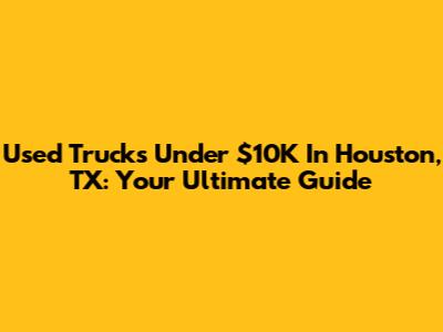 Used Trucks Under $10K In Houston, TX: Your Ultimate Guide