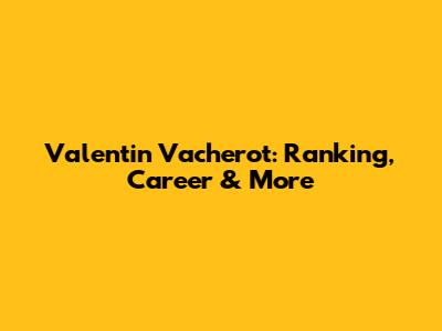 Valentin Vacherot: Ranking, Career & More