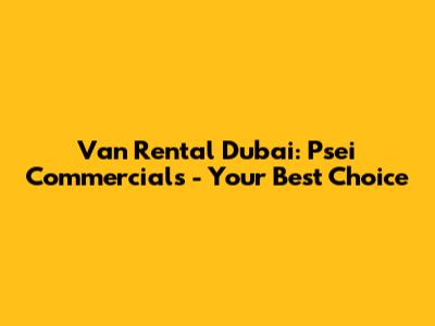 Van Rental Dubai: Psei Commercials - Your Best Choice