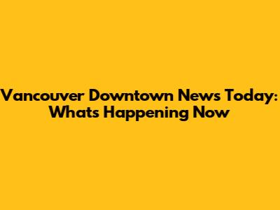 Vancouver Downtown News Today: What's Happening Now