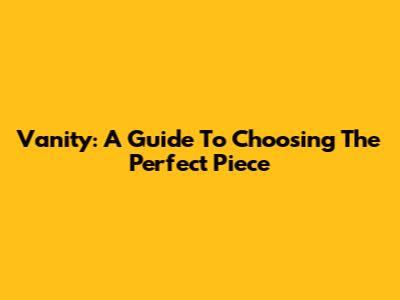 Vanity: A Guide To Choosing The Perfect Piece