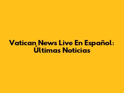 Vatican News Live En Español: Últimas Noticias