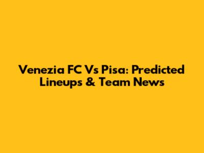 Venezia FC Vs Pisa: Predicted Lineups & Team News