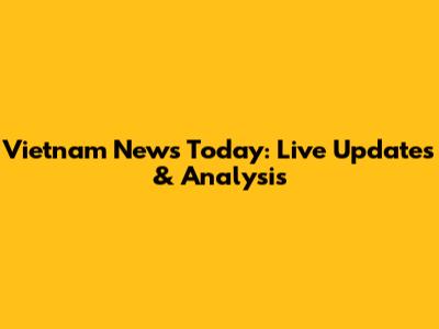 Vietnam News Today: Live Updates & Analysis