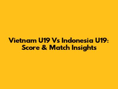 Vietnam U19 Vs Indonesia U19: Score & Match Insights