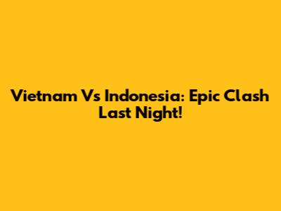 Vietnam Vs Indonesia: Epic Clash Last Night!
