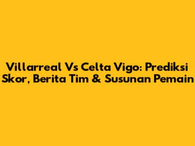 Villarreal Vs Celta Vigo: Prediksi Skor, Berita Tim & Susunan Pemain