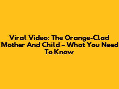 Viral Video: The Orange-Clad Mother And Child – What You Need To Know