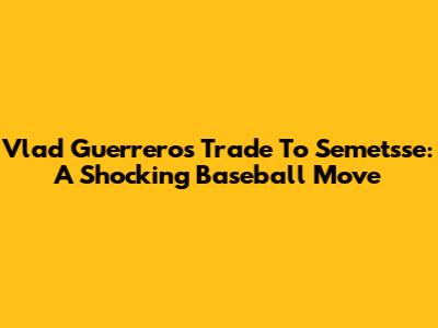 Vlad Guerrero's Trade To Semetsse: A Shocking Baseball Move