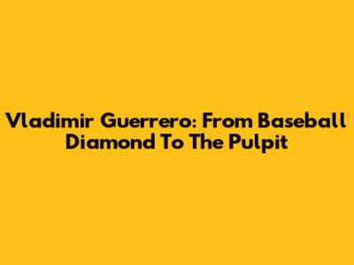 Vladimir Guerrero: From Baseball Diamond To The Pulpit