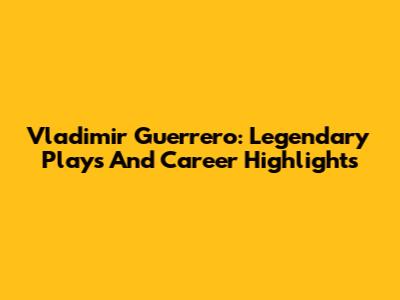 Vladimir Guerrero: Legendary Plays And Career Highlights