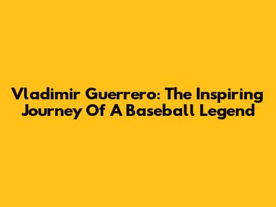 Vladimir Guerrero: The Inspiring Journey Of A Baseball Legend
