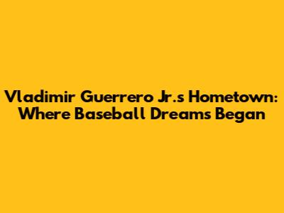 Vladimir Guerrero Jr.'s Hometown: Where Baseball Dreams Began
