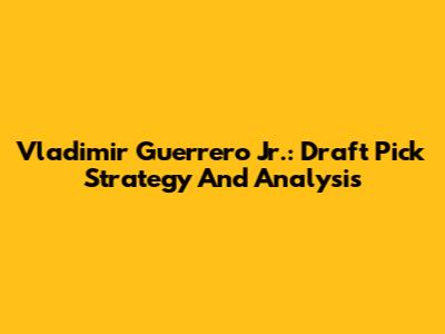 Vladimir Guerrero Jr.: Draft Pick Strategy And Analysis