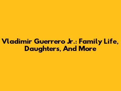Vladimir Guerrero Jr.: Family Life, Daughters, And More