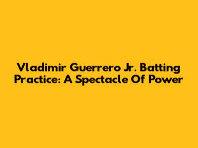 Vladimir Guerrero Jr. Batting Practice: A Spectacle Of Power