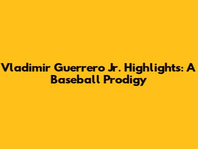 Vladimir Guerrero Jr. Highlights: A Baseball Prodigy