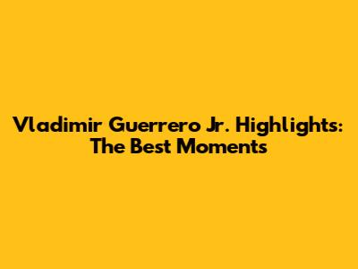 Vladimir Guerrero Jr. Highlights: The Best Moments