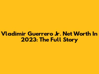 Vladimir Guerrero Jr. Net Worth In 2023: The Full Story
