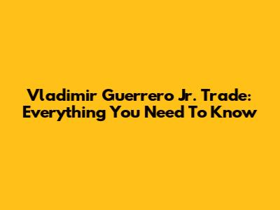 Vladimir Guerrero Jr. Trade: Everything You Need To Know