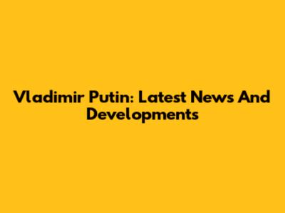 Vladimir Putin: Latest News And Developments